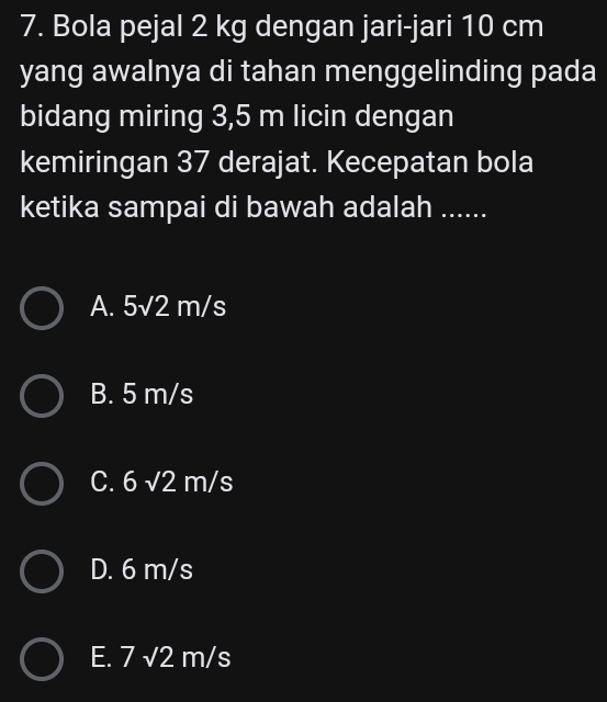 Bola pejal 2 kg dengan jari-jari 10 cm
yang awalnya di tahan menggelinding pada
bidang miring 3,5 m licin dengan
kemiringan 37 derajat. Kecepatan bola
ketika sampai di bawah adalah ......
A. 5sqrt(2)m/s
B. 5 m/s
C. 6sqrt(2)m/s
D. 6 m/s
E. 7sqrt(2)m/s