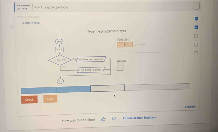 ACTIVITY CHALLENGE 
6.4.1: Logical operators。 
601806 454/5478 m3zqy7 
Jump to level 1 
Type the program's output 
Start Variables 
0 × integer
x=7
not(x<12) Put "Peaches" to output Output 
FALSE 
Put "Limes" to output 
End 
3 
Check Next 
Feedback? 
How was this section? 91 Provide section feedback