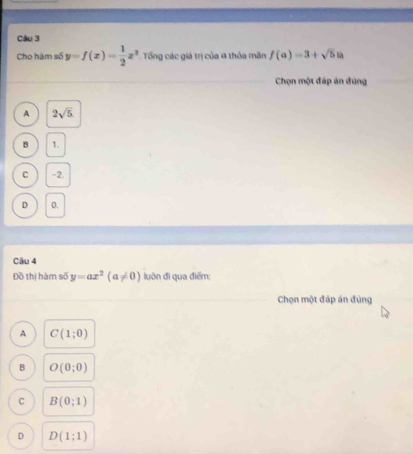 Cho hàm số y=f(x)= 1/2 x^2. Tng các giá trị của α thỏa mãn f(a)=3+sqrt(5) là
Chọn một đáp án đúng
A 2sqrt(5).
B 1.
C -2.
D 0.
Câu 4
Đồ thị hàm số y=ax^2(a!= 0) luôn đi qua điểm:
Chọn một đáp án đủng
A C(1;0)
B O(0;0)
C B(0;1)
D D(1;1)