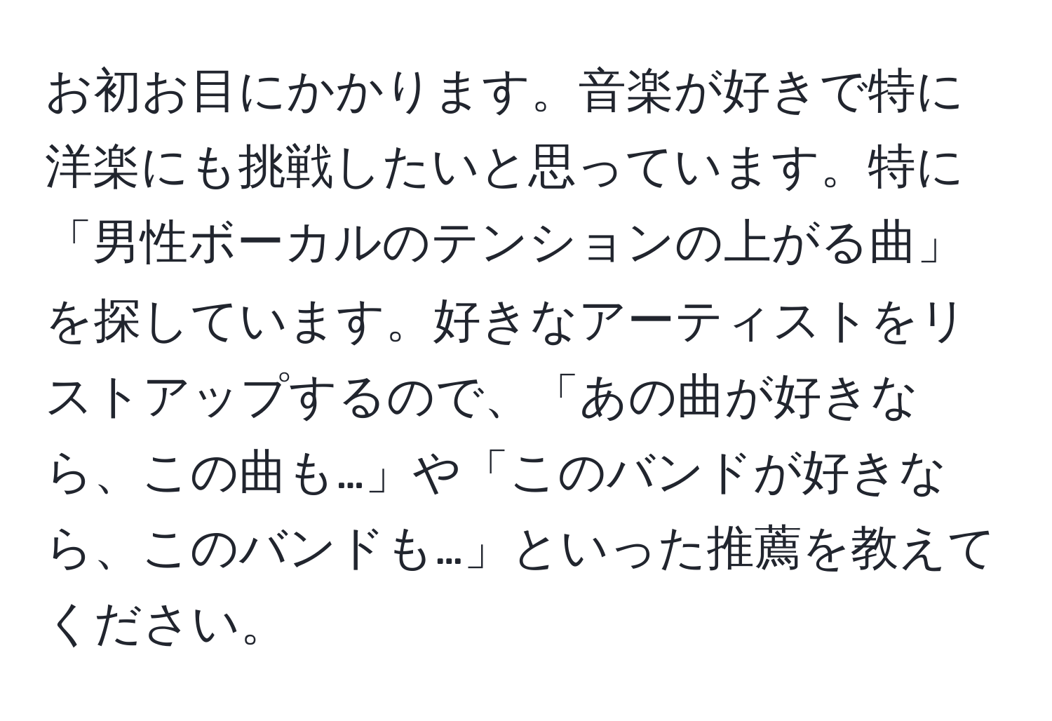 お初お目にかかります。音楽が好きで特に洋楽にも挑戦したいと思っています。特に「男性ボーカルのテンションの上がる曲」を探しています。好きなアーティストをリストアップするので、「あの曲が好きなら、この曲も…」や「このバンドが好きなら、このバンドも…」といった推薦を教えてください。