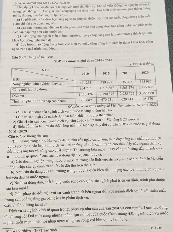 Tài liệu ôn thi THPTQG 2025 - Môn: Địa lí-CD
Ứng dụng khoa học đã tạo ra tải nguyên mới cho dịch vụ: kho số viễn thông, tài nguyên internet,
tài nguyên thông tin...Các giải pháp công nghệ mớ rộng nhiều loại hình dịch vụ mới: giao thông thông
minh, thương mại điện tử, du lịch ảo,...
a) Sự phát triển của khoa học công nghệ đã giúp cãi thiện quy trình sản xuất, tăng cường hiệu suất,
giảm chi phí cho doanh nghiệp.
b) Các sản thương mại điện tử là sản phẩm của việc ứng dụng khoa học công nghệ vào phát triển
dịch vụ, đáp ứng nhu cầu người dân.
c) Chất lượng của ngành viễn thông, logistics...ngày cảng nâng cao hơn nhờ những thành tựu của
khoa học công nghệ hiện đại.
d) Lực lượng lao động trong lĩnh vực dịch vụ ngày cảng đông hơn nhờ áp dụng khoa học, công
nghệ trong quá trình hoạt động.
Câu 5. Cho bảng số liệu sau:
GDP của nước ta giai đoạn 2010 - 2020
ơn vị: tỉ đồng)
(Ngu
a) Giá trị sản xuất của ngành dịch vụ ở nước ta tăng không liên tục.
b) Giá trị sản xuất của ngành dịch vụ luôn chiếm tỉ trọng thấp nhất.
c) Giá trị sản xuất của ngành dịch vụ năm 2020 chiếm hơn 44,3% tổng GDP nước ta.
d) Biểu đồ miền là biểu đồ thích hợp nhất thể hiện sự thay đổi cơ cấu GDP của nước ta giai đoạn
2010 - 2020.
Câu 6. Cho thông tin sau:
Thị trường trong nước lớn và đa dạng, nhu cầu ngày càng tăng, thúc đầy nâng cao chất lượng dịch
vụ và mở rộng các loại hình dịch vụ. Thị trường có tính cạnh tranh cao thúc đầy các ngành dịch vụ
đổi mới sáng tạo và nâng cao chất lượng. Thị trường bên ngoài ngày càng mở rộng đầy nhanh quá
trình hội nhập quốc tế của các hoạt động dịch vụ của nước ta.
a) Các doanh nghiệp trong nước ở nước ta trong các lĩnh vực dịch vụ như bán buôn bán lẻ, viễn
thông...chịu sức ép cạnh tranh từ các đối thủ trên thế giới.
b) Nhu cầu đa dạng của thị trường trong nước là điều kiện đề đa dạng các loại hình dịch vụ, thu
hút vốn đầu tư nước ngoài.
c) Nước ta đông dân, chất lượng cuộc sống cao giúp các ngành phát triển ổn định, tránh phụ thuộc
vào bên ngoài.
d) Giải pháp đề đối mặt với sự cạnh tranh từ bên ngoài đối với ngành dịch vụ là cải thiện chất
lượng sản phẩm, tăng giá bán các sản phẩm dịch vụ.
Câu 7. Cho thông tin sau:
Dịch vụ là ngành kinh tế quan trọng, phục vụ nhu cầu của sản xuất và con người. Dưới tác động
của đường lối Đổi mới cùng những thành tựu nổi bật của cuộc Cách mạng 4.0, ngành dịch vụ nước
ta phát triển mạnh mẽ, hội nhập ngày càng sâu rộng với khu vực và quốc tế.
GV Lê Thị Nhiện - THPT Tây Ninh 11 / 210