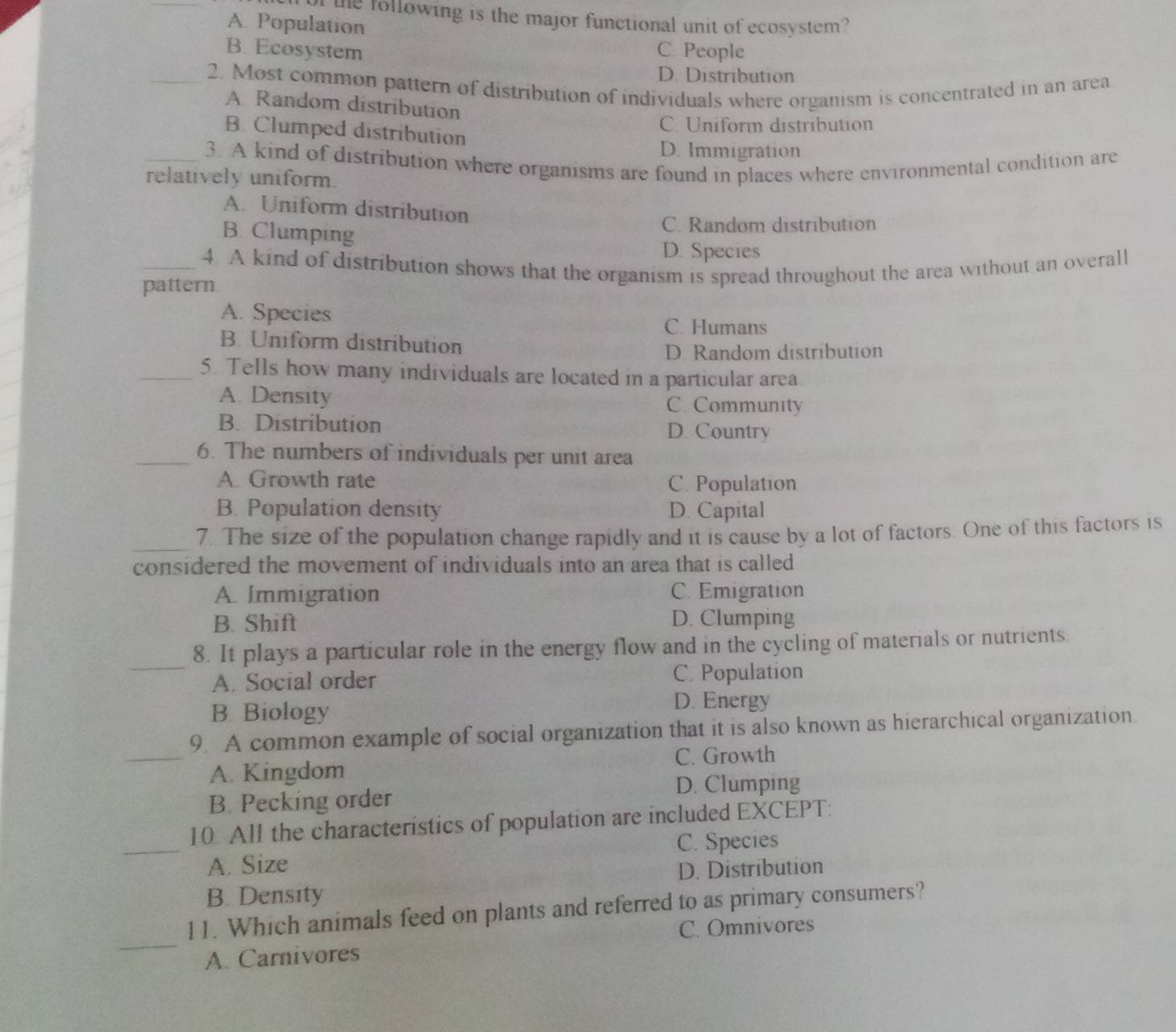 the following is the major functional unit of ecosystem?
A. Population
B. Ecosystem C. People
D. Distribution
_2. Most common pattern of distribution of individuals where organism is concentrated in an area
A Random distribution
C. Uniform distribution
B. Clumped distribution
D. Immigration
_3. A kind of distribution where organisms are found in places where environmental condition are
relatively uniform.
A. Uniform distribution
B. Clumping
C. Random distribution
D. Species
_4. A kind of distribution shows that the organism is spread throughout the area without an overall
pattern.
A. Species
C. Humans
B. Uniform distribution
D. Random distribution
_5. Tells how many individuals are located in a particular area.
A. Density C. Community
B. Distribution D. Country
_6. The numbers of individuals per unit area
A. Growth rate
C. Population
B. Population density D. Capital
_7. The size of the population change rapidly and it is cause by a lot of factors. One of this factors is
considered the movement of individuals into an area that is called
A. Immigration C. Emigration
B. Shift D. Clumping
_
8. It plays a particular role in the energy flow and in the cycling of materials or nutrients.
A. Social order C. Population
B Biology
D. Energy
9. A common example of social organization that it is also known as hierarchical organization.
_A. Kingdom C. Growth
D. Clumping
B. Pecking order
_
10. All the characteristics of population are included EXCEPT:
C. Species
A. Size
D. Distribution
B. Density
_
11. Which animals feed on plants and referred to as primary consumers?
C. Omnivores
A. Carnivores