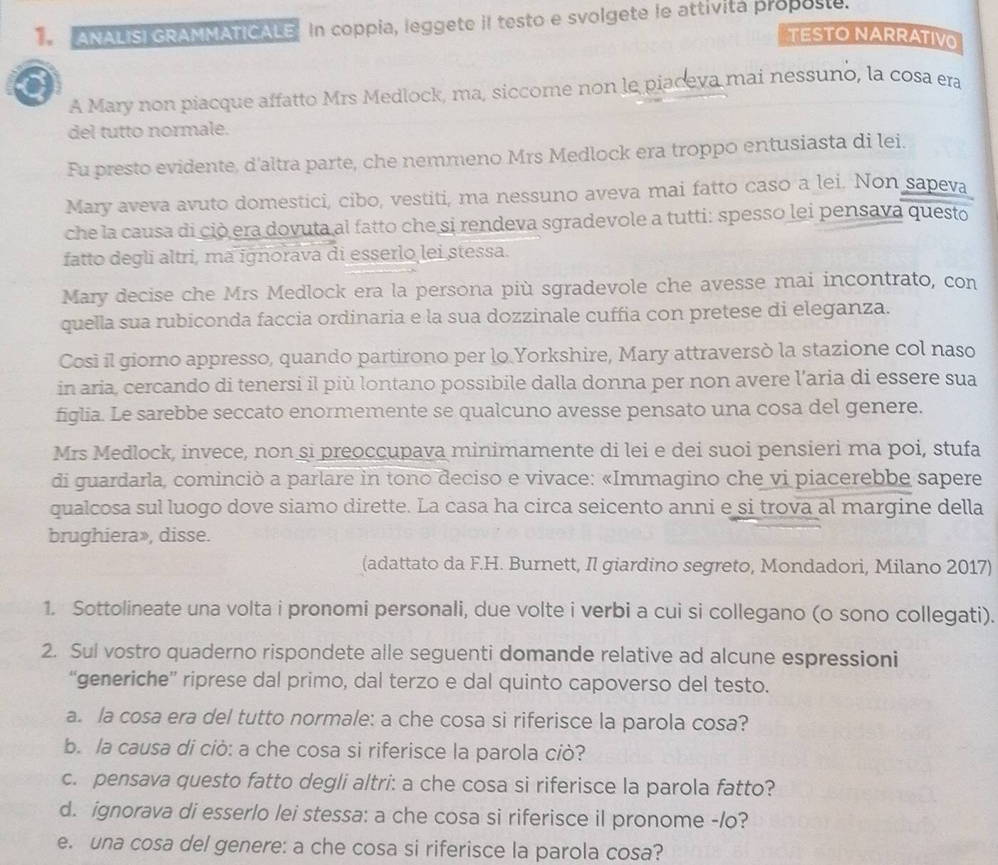 ANALISI GRAMMATICALE. In coppia, leggete iI testo e svolgete le attivita proposte.
TESTO NARRATIVO
a
A Mary non piacque affatto Mrs Medlock, ma, siccome non le piaceva mai nessuno, la cosa era
del tutto normale.
Fu presto evidente, d'altra parte, che nemmeno Mrs Medlock era troppo entusiasta di lei.
Mary aveva avuto domestici, cibo, vestiti, ma nessuno aveva mai fatto caso a lei. Non sapeva
che la causa di ciò era dovuta al fatto che si rendeva sgradevole a tutti: spesso lei pensava questo
fatto degli altri, mã ignorava di esserlo lei stessa.
Mary decise che Mrs Medlock era la persona più sgradevole che avesse mai incontrato, con
quella sua rubiconda faccia ordinaria e la sua dozzinale cuffia con pretese di eleganza.
Così il giorno appresso, quando partirono per lo Yorkshire, Mary attraversò la stazione col naso
in aria, cercando di tenersi il più lontano possibile dalla donna per non avere l’aria di essere sua
figlia. Le sarebbe seccato enormemente se qualcuno avesse pensato una cosa del genere.
Mrs Medlock, invece, non si preoccupava minimamente di lei e dei suoi pensieri ma poi, stufa
di guardarla, cominciò a parlare in tono deciso e vivace: «Immagino che vi piacerebbe sapere
qualcosa sul luogo dove siamo dirette. La casa ha circa seicento anni e si trova al margine della
brughiera», disse.
(adattato da F.H. Burnett, Il giardino segreto, Mondadori, Milano 2017)
1. Sottolineate una volta i pronomi personali, due volte i verbi a cui si collegano (o sono collegati).
2. Sul vostro quaderno rispondete alle seguenti domande relative ad alcune espressioni
“generiche” riprese dal primo, dal terzo e dal quinto capoverso del testo.
a. la cosa era del tutto normale: a che cosa si riferisce la parola cosa?
b. la causa di ciò: a che cosa si riferisce la parola ciò?
c. pensava questo fatto degli altri: a che cosa si riferisce la parola fatto?
d. ignorava di esserlo lei stessa: a che cosa si riferisce il pronome -/o?
e. una cosa del genere: a che cosa si riferisce la parola cosa?