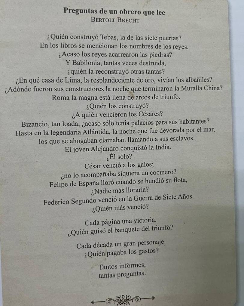 Preguntas de un obrero que lee
Bertolt Brecht
¿Quién construyó Tebas, la de las siete puertas?
En los libros se mencionan los nombres de los reyes.
¿Acaso los reyes acarrearon las piedras?
Y Babilonia, tantas veces destruida,
¿quién la reconstruyó otras tantas?
¿En qué casa de Lima, la resplandeciente de oro, vivían los albañiles?
¿Adónde fueron sus constructores la noche que terminaron la Muralla China?
Roma la magna está llena de arcos de triunfo.
¿Quién los construyó?
¿A quién vencieron los Césares?
Bizancio, tan loada, ¿acaso sólo tenía palacios para sus habitantes?
Hasta en la legendaria Atlántida, la noche que fue devorada por el mar,
los que se ahogaban clamaban llamando a sus esclavos.
El joven Alejandro conquistó la India.
¿Él sólo?
César venció a los galos;
¿no lo acompañaba siquiera un cocinero?
Felipe de España lloró cuando se hundió su flota,
¿Nadie más lloraría?
Federico Segundo venció en la Guerra de Siete Años.
¿Quién más venció?
Cada página una victoria.
¿Quién guisó el banquete del triunfo?
Cada década un gran personaje.
¿Quién pagaba los gastos?
Tantos informes,
tantas preguntas.