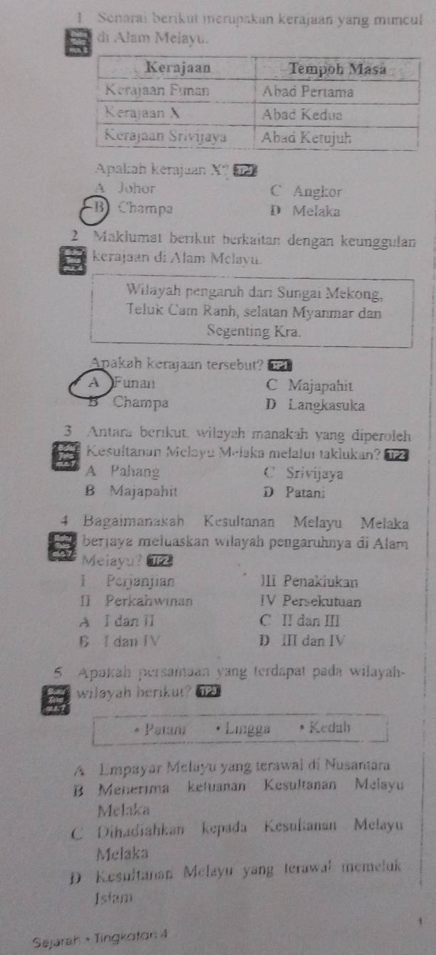 Senarai berikut merupakan kerajaan yang muncul
di Alam Melayu.
Apakah kerajuan X?
A Johor C Angkor
B) Champa D Melaka
2 Maklumät beríküt berkaitan dengan keunggulan
kerajaan di Alam Melayu.
Wilayah pengaruh dari Sungai Mekong,
Teluk Cam Ranh, selatan Myanmar dan
Segenting Kra.
Apakah kerajaan tersebut?
A Funan C Majapahit
5 Champa D Langkasuka
3 Antara berikut. wilayah manakah yang diperoleh
Kesultanan Melayu Melaka melaluı taklukan?
A Pahang C Srivijaya
B Majapahit D Patan:
4 Bagaimanakah Kesultanan Melayu Melaka
berjaya mełuaskan wilayah pengaruhnya di Alam
Melayu? TF2
1 Perjanjian JIi Penakiukan
II Perkahwinan IV Persekutuan
A I dan II C II dan III
C I dan IV D ⅢI dan IV
5 Apakah persamaan yang terdapat pada wilayah-
wilayah berikut?
6 Patani Lingga Kedah
A Empayar Melayu yang terawal di Nusantara
B Menerima ketuanan Kesultanan Melayu
Melaka
C Dihadiahkan kepada Kesultanan Melayu
Melaka
D Kesultanan Melayu yang terawal memeluk
Islam
Sejarah ·Tingkoton 4