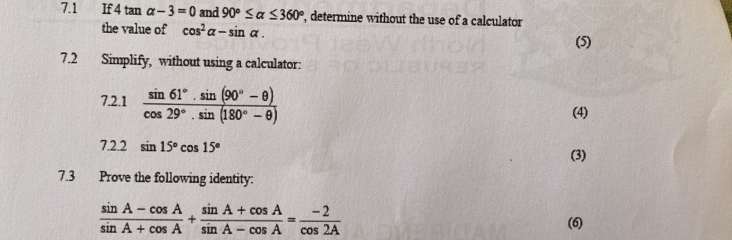 7.1 If 4 tan alpha -3=0 and 90°≤ alpha ≤ 360° , determine without the use of a calculator 
the value of cos^2alpha -sin alpha. 
(5) 
7.2 Simplify, without using a calculator: 
7.2.1  (sin 61°· sin (90°-θ ))/cos 29°· sin (180°-θ ) 
(4) 
7.2.2 sin 15°cos 15°
(3) 
7.3 Prove the following identity:
 (sin A-cos A)/sin A+cos A + (sin A+cos A)/sin A-cos A = (-2)/cos 2A 
(6)