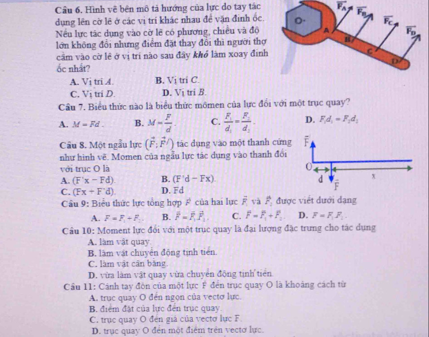 Cầu 6. Hình vê bên mô tả hướng của lực do tay tác
vector F_A
dụng lên cờ lê ở các vị trí khác nhau để vặn định ốc. 
Nếu lực tác dụng vào cờ lê có phương, chiều và độ
lớn không đổi nhưng điểm đặt thay đổi thì người thợ
cầm vào cờ lê ở vị trí nào sau đây khó làm xoay đinh
ốc nhất?
A. Vi tri A. B. Vị tri C.
C. V_1 tri D. D. Vị tri B.
Cầu 7. Biểu thức nào là biểu thức mômen của lực đổi với một trục quay?
A. M=Fd. B. M= F/d . C. frac F_1d_1=frac F_2d_2- D. F_1d_1=F_2d_1
Câu 8. Một ngẫu lực (vector F;vector F/) tác dụng vào một thanh cứng
như hình vẽ. Momen của ngẫu lực tác dụng vào thanh đổi
với trục O là
A. (F'x-Fd). B. (F'd-Fx).
C. (Fx+F'd). D. Fd
Câu 9: Biểu thức lực tổng hợp F của hai lực overline F_1 và vector F_2 được viết dưới dạng
A. F=F_1+F_2. B. vector F=vector F_1vector F_1. C. overline F=overline F_1+overline F_2. D. F=F_1F_2.
Câu 10: Moment lực đổi với một trục quay là đại lượng đặc trưng cho tác dụng
A. làm vật quay.
B. làm vật chuyển động tịnh tiến.
C. làm vật cân bằng.
D. vừa làm vật quay vừa chuyển động tịnh tiên
Cầu 11: Cảnh tay đòn của một lực Ý đến trục quay O là khoảng cách từ
A. trục quay O đến ngọn của vectơ lực.
B. điểm đặt của lực đến trục quay.
C. trục quay O đến giá của vectơ lực F.
D. trục quay O đến một điểm trên vectơ lực.