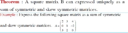 Theorem : A square matrix B can expressed uniquely as a 
sum of symmetric and skew symmetric matrices. 
Example : Express the following square matrix as a sum of symmetric 
and skew symmetric matrices A=beginpmatrix 2&3&4 0&1&-2 3&2&0endpmatrix