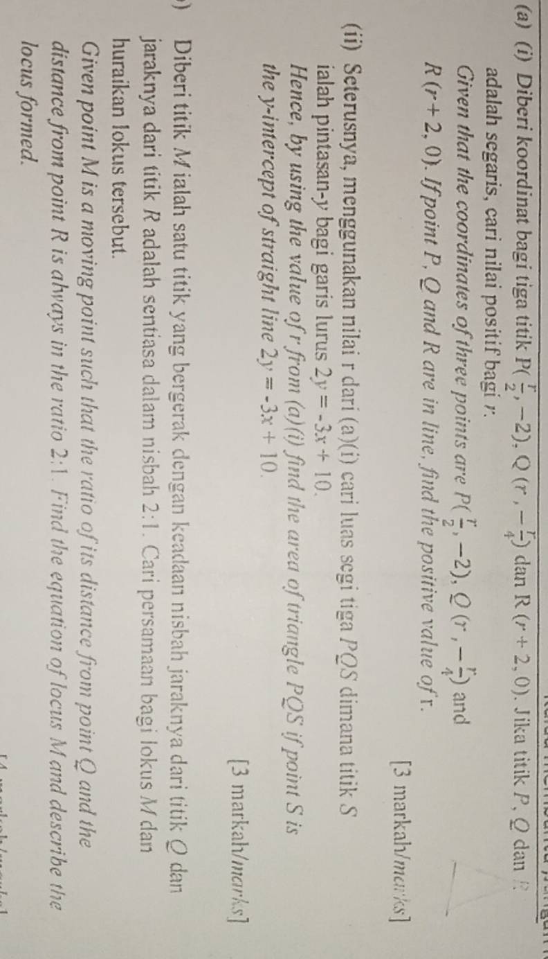 Diberi koordinat bagi tiga titik P( r/2 ,-2), Q(r,- r/4 ) dan R(r+2,0). Jika titik P, Q dan / 
adalah segaris, cari nilai positif bagi r. 
Given that the coordinates of three points are P( r/2 ,-2), Q(r,- r/4 ) and
R(r+2,0). If point P, Q and R are in line, find the positive value of x. 
[3 markah/marks] 
(ii) Seterusnya, menggunakan nilai r dari (a)(i) cari luas segi tiga PQS dimana titik S
ialah pintasan- y bagi garis lurus 2y=-3x+10. 
Hence, by using the value of r from (a)(i) find the area of triangle PQS if point S is 
the y-intercept of straight line 2y=-3x+10. 
[3 markah/marks] 
0) Diberi titik M ialah satu titik yang bergerak dengan keadaan nisbah jaraknya dari titik Q dan 
jaraknya dari titik R adalah sentiasa dalam nisbah 2:1. Cari persamaan bagi lokus M dan 
huraikan lokus tersebut. 
Given point M is a moving point such that the ratio of its distance from point Q and the 
distance from point R is always in the ratio 2:1. Find the equation of locus M and describe the 
locus formed.