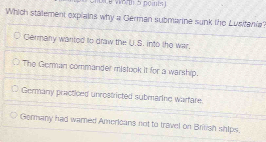 Choice Worth 5 points)
Which statement explains why a German submarine sunk the Lusitania?
Germany wanted to draw the U.S. into the war.
The German commander mistook it for a warship.
Germany practiced unrestricted submarine warfare.
Germany had warned Americans not to travel on British ships.