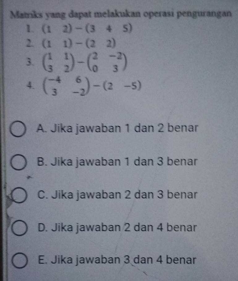 Matriks yang dapat melakukan operasi pengurangan
1. (12)-(345)
2. (11)-(22)
3. beginpmatrix 1&1 3&2endpmatrix -beginpmatrix 2&-2 0&3endpmatrix
4. beginpmatrix -4&6 3&-2endpmatrix -beginpmatrix 2&-5endpmatrix
A. Jika jawaban 1 dan 2 benar
B. Jika jawaban 1 dan 3 benar
C. Jika jawaban 2 dan 3 benar
D. Jika jawaban 2 dan 4 benar
E. Jika jawaban 3 dan 4 benar