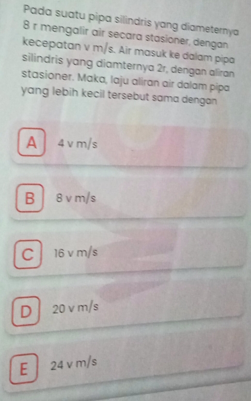 Pada suatu pipa silindris yang diameternya
8 r mengalir air secara stasioner, dengan
kecepatan v m/s. Air masuk ke dalam pipa
silindris yang diamternya 2r, dengan aliran
stasioner. Maka, laju aliran air dalam pipa
yang lebih kecil tersebut sama dengan
A 4 vm/s
B 8 v m/s
C 16 v m/s
D 20 v m/s
E 24 v m/s