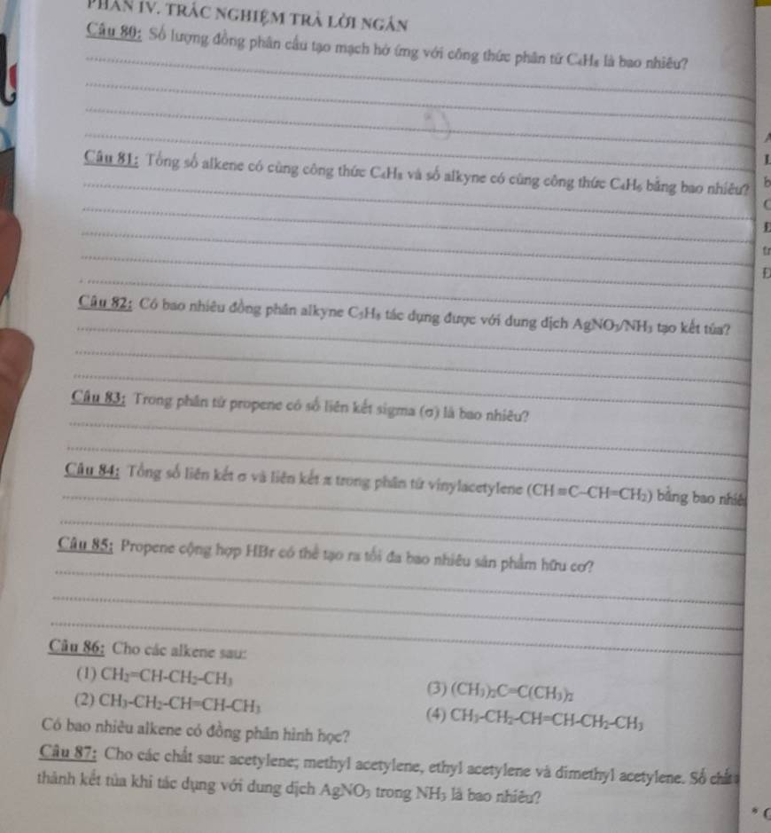 PhâN IV. trác nghiệm trà lời ngân 
_ 
Câu 80: Số lượng đồng phân cầu tạo mạch hở ứng với công thức phân từ C4Ha là bao nhiêu? 
_ 
_ 
_ 
I 
_ 
Câu 81: Tổng số alkene có cùng công thức C₆Ha và số alkyne có cùng công thức C₄H₆ bằng bao nhiều? b 
_C 
_ 
_tr 
_D 
_ 
Câu 82: Có bao nhiêu đồng phân alkyne C_5H_5 tác dụng được với dung địch Ag NO3/NH₃ tạo kết tủa? 
_ 
_ 
_ 
Câu 83: Trong phân tử propene có số liên kết sigma (σ) là bao nhiêu? 
_ 
_ 
Câu 84: Tổng số liên kết σ và liên kết π trong phân từ vinylacetylene (CH=C-CH=CH_2) bằng bao nhiê 
_ 
_ 
Câu 85: Propene cộng hợp HBr có thể tạo ra tổi đa bao nhiêu sản phẩm hữu cơ? 
_ 
_ 
Câu 86: Cho các alkene sau: 
(1) CH_2=CH-CH_2-CH_3
(3) (CH_3)_2C=C(CH_3)_2
(2) CH_3-CH_2-CH=CH-CH_3 CH_3-CH_2-CH=CH-CH_2-CH_3
(4) 
Có bao nhiêu alkene có đồng phân hình học? 
Câu 87: Cho các chất sau: acetylene; methyl acetylene, ethyl acetylene và dimethyl acetylene. Số chất 
thành kết tủa khi tác dụng với dung dịch AgNO_3 trong N vx); là bao nhiêu? 
(