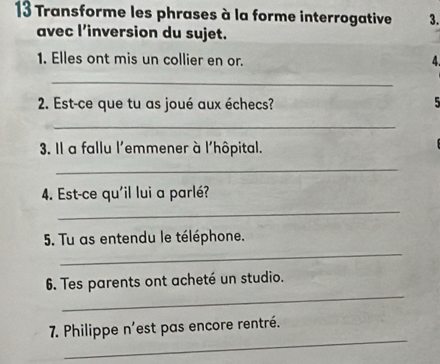 Transforme les phrases à la forme interrogative 3. 
avec l’inversion du sujet. 
1. Elles ont mis un collier en or. 4 
_ 
2. Est-ce que tu as joué aux échecs? 5 
_ 
3. Il a fallu l'emmener à l'hôpital. 
_ 
4. Est-ce qu'il lui a parlé? 
_ 
_ 
5. Tu as entendu le téléphone. 
_ 
6. Tes parents ont acheté un studio. 
_ 
7. Philippe n'est pas encore rentré.