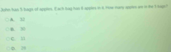 John has 5 bags of apples. Each bag has 6 apples in it. How many apples are in the 5 bags?
A. 32
B. 30
C. 11
D. 28