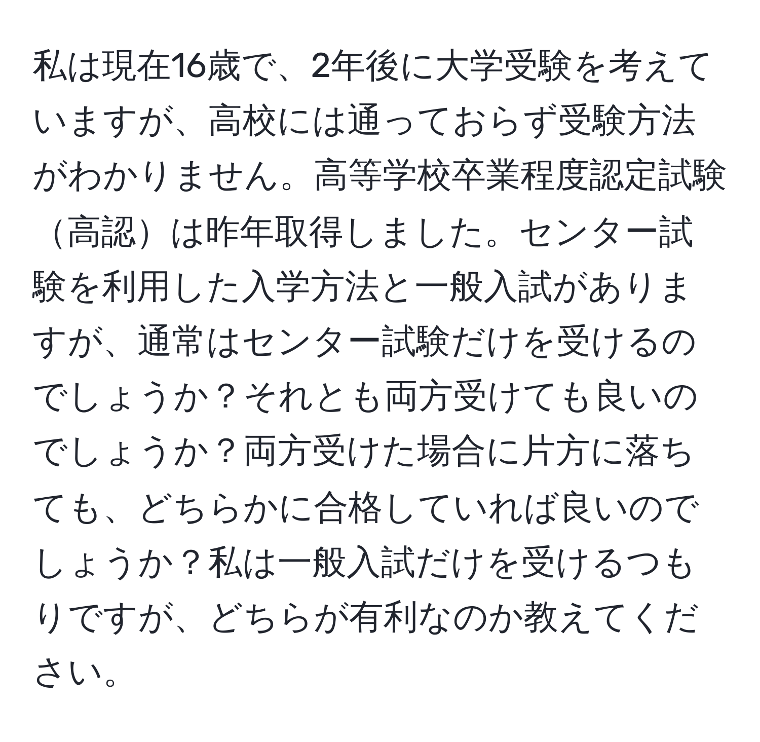 私は現在16歳で、2年後に大学受験を考えていますが、高校には通っておらず受験方法がわかりません。高等学校卒業程度認定試験高認は昨年取得しました。センター試験を利用した入学方法と一般入試がありますが、通常はセンター試験だけを受けるのでしょうか？それとも両方受けても良いのでしょうか？両方受けた場合に片方に落ちても、どちらかに合格していれば良いのでしょうか？私は一般入試だけを受けるつもりですが、どちらが有利なのか教えてください。