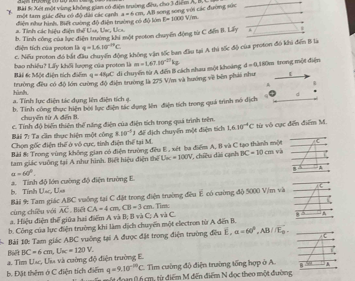 diện trường có dộ lồn bà
Bải 5: Xét một vùng không gian có điện trường đều, cho 3 điểm A, B, C
một tam giác đều có độ dài các cạnh a=6cm , AB song song với các đường súc
điện như hình. Biết cuờng độ điện trường có độ lớn E=1000V/m.
a. Tính các hiệu điện thế Uas, Usc, Ucs.
b. Tính công của lực điện trường khi một proton chuyển động từ C đến B. Lấy A B
điện tích của proton là q=1,6.10^(-19)C.
c. Nếu proton đó bắt đầu chuyển động không vận tốc ban đầu tại A thì tốc độ của proton đó khí đến B là
bao nhiêu? Lấy khối lượng của proton là m=1,67.10^(-27)kg d=0,180m trong một điện
Bài 6: Một điện tích điểm q=48mu C di chuyển từ A đến B cách nhau một khoảng
trường đều có độ lớn cường độ điện trường là 275 V/m và hướng về bên phải như E
A
B
hình.
a. Tính lực điện tác dụng lên điện tích q.
b. Tính công thực hiện bởi lực điện tác dụng lên điện tích trong quá trình nó dịch q d
chuyển từ A đến B.
c. Tính độ biến thiên thế năng điện của điện tích trong quá trình trên.
Bài 7: Ta cần thực hiện một công 8.10^(-5)J để dịch chuyển một điện tích 1,6.10^(-4)C từ vô cục đến điểm M.
Chọn gốc điện thế ở vô cực, tính điện thế tại M.
Bài 8: Trong vùng không gian có điện trường đều E , xét ba điểm A, B và C tạo thành một C
tam giác vuông tại A như hình. Biết hiệu điện thế U_BC=100V , chiêu dài cạnh BC=10cm và
B A A
alpha =60^0.
a. Tính độ lớn cường độ điện trường E.
b. Tính Uạc, Uab
Bài 9: Tam giác ABC vuông tại C đặt trong điện trường đều vector E có cường độ 5000 V/m và
cùng chiều với overline AC. Biết CA=4cm,CB=3cm. Tìm:
a. Hiệu điện thế giữa hai điểm A và B; B và C; A và C.
b. Công của lực điện trường khi làm dịch chuyển một electron từ A đến B.
Bài 10: Tam giác ABC vuông tại A được đặt trong điện trường đều overline E,a=60^0,AB//overline E_0.
Biết BC=6cm,U_BC=120V.
a. Tìm Uạc, Ua và cường độ điện trường E.
b. Đặt thêm ở C điện tích điểm q=9.10^(-10)C.  Tim cường độ điện trường tổng hợp ở A. 
độ t đoạn 0,6 cm, từ điểm M đến điểm N dọc theo một đườn