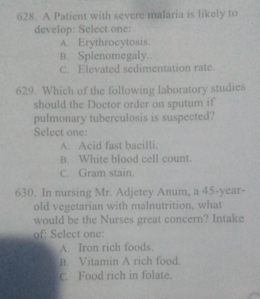 A Patient with severe malaria is likely to
develop: Select one:
A. Erythrocytosis.
B. Splenomegaly..
C. Elevated sedimentation rate.
629. Which of the following laboratory studies
should the Doctor order on sputum if
pulmonary tuberculosis is suspected?
Select one:
A. Acid fast bacilli.
B. White blood cell count.
C. Gram stain.
630. In nursing Mr. Adjetey Anum, a 45-year -
old vegetarian with malnutrition, what
would be the Nurses great concern? Intake
of: Select one:
A. Iron rich foods.
B. Vitamin A rich food.
C. Food rich in folate.