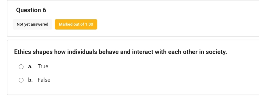 Not yet answered Marked out of 1.00
Ethics shapes how individuals behave and interact with each other in society.
a. True
b. False