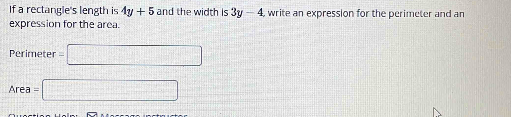 If a rectangle's length is 4y+5 and the width is 3y-4 , write an expression for the perimeter and an 
expression for the area.
Perimeter =□
Area= =□