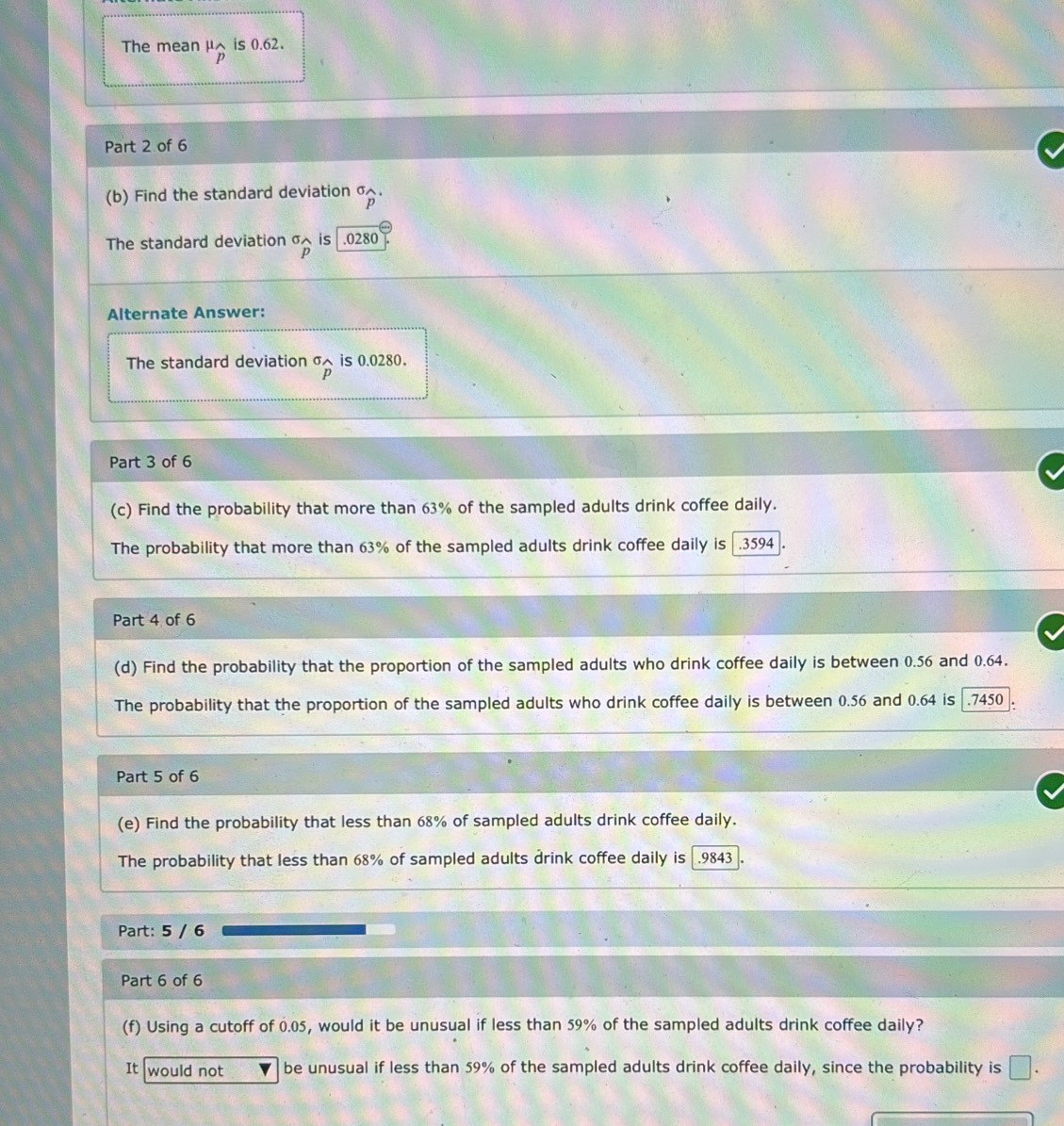 The mean μ is 0.62.
p
Part 2 of 6 
(b) Find the standard deviation σ.
p
The standard deviation σ× is | .0280
p
Alternate Answer: 
The standard deviation^(sigma)widehat p is 0.0280. 
Part 3 of 6 
(c) Find the probability that more than 63% of the sampled adults drink coffee daily. 
The probability that more than 63% of the sampled adults drink coffee daily is . 3594
Part 4 of 6 
(d) Find the probability that the proportion of the sampled adults who drink coffee daily is between 0.56 and 0.64. 
The probability that the proportion of the sampled adults who drink coffee daily is between 0.56 and 0.64 is.7450
Part 5 of 6 
(e) Find the probability that less than 68% of sampled adults drink coffee daily. 
The probability that less than 68% of sampled adults drink coffee daily is . 9843
Part: 5 / 6 
Part 6 of 6 
(f) Using a cutoff of 0.05, would it be unusual if less than 59% of the sampled adults drink coffee daily? 
It would not be unusual if less than 59% of the sampled adults drink coffee daily, since the probability is □.
