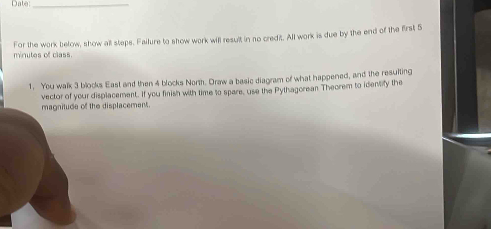 Date:_ 
For the work below, show all steps. Failure to show work will result in no credit. All work is due by the end of the first 5
minutes of class. 
1. You walk 3 blocks East and then 4 blocks North. Draw a basic diagram of what happened, and the resulting 
vector of your displacement. If you finish with time to spare, use the Pythagorean Theorem to identify the 
magnitude of the displacement.