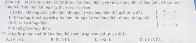 Cầu 24. Một khung dây ABCD được đặt đồng phầng với một dòng điện thắng dài vô hạn như
hình vẽ. Tịnh tiến khung dây theo các cách sau:
I. Đi lên, khoảng cách giữa tâm khung dây và dòng điện thắng không đối. 
II. Đi xuống, khoảng cách giữa tâm khung dây và dòng điện thắng không đối.
III.Đi ra xa dòng điện.
IV.Đi về gần dòng điện.
Trường hợp nào xuất hiện dòng điện cảm ứng trong khung ABCD
A. IV và I. B. I và III. C. I và II. D. III và IV.