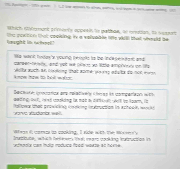 2t0. Spstlignt - 1ith grade 12 Use agpesis to othos, puthes, and egos in persuasve enting 20
Which statement primarily appeals to pathos, or emotion, to support
the position that cooking is a valuable life skill that should be 
taught in school?
We want today's young people to be independent and
career-ready, and yet we place so litle emphasis on life
skills such as cooking that some young adults do not exen 
know how to boill water.
Because groceries are relatively cheap in comparison with
eating out, and cooking is not a difficult skill to lear, it
follows that providing cooking instruction in schools would
serve students well.
When it comes to cooking, I side with the Women's
Institute, which believes that more cooking instruction in
schools can help reduce food waste at home .