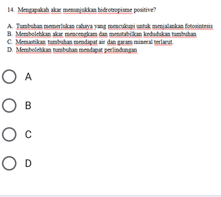 Mengapakah akar menunjukkan hidrotropisme positive?
A. Tumbuhan memerlukan cahaya yang mencukupi untuk menjalankan fotosintesis
B. Membolehkan akar mencengkam dan menstabilkan kedudukan tumbuhan
C. Memastikan tumbuhan mendapat air dan garam mineral terlarut.
D. Membolehkan tumbuhan mendapat perlindungan
A
B
C
D