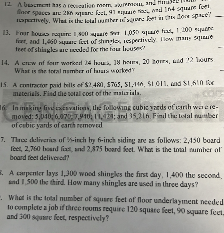 A basement has a recreation room, storeroom, and furnace 1oom 
floor spaces are 286 square feet, 91 square feet, and 164 square feet, 
respectively. What is the total number of square feet in this floor space?_ 
13. Four houses require 1,800 square feet, 1,050 square feet, 1,200 square
feet, and 1,460 square feet of shingles, respectively. How many square
feet of shingles are needed for the four houses? 
_ 
14. A crew of four worked 24 hours, 18 hours, 20 hours, and 22 hours. 
What is the total number of hours worked? 
15. A contractor paid bills of $2,480, $765, $1,446, $1,011, and $1,610 for 
materials. Find the total cost of the materials. 
16. In making five excavations, the following cubic yards of earth were re- 
moved: 5,040; 6,070; 7,940; 11,424; and 35,216. Find the total number 
of cubic yards of earth removed. 
7. Three deliveries of ½-inch by 6-inch siding are as follows: 2,450 board
feet, 2,760 board feet, and 2,875 board feet. What is the total number of 
board feet delivered? 
8. A carpenter lays 1,300 wood shingles the first day, 1,400 the second, 
and 1,500 the third. How many shingles are used in three days? 
. What is the total number of square feet of floor underlayment needed 
to complete a job if three rooms require 120 square feet, 90 square feet. 
and 300 square feet, respectively?