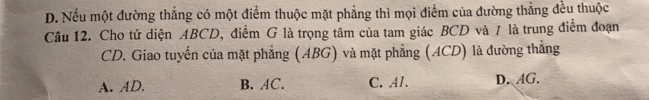 D. Nếu một đường thắng có một điểm thuộc mặt phẳng thì mọi điểm của đường thắng đều thuộc
Câu 12. Cho tứ diện ABCD, điểm G là trọng tâm của tam giác BCD và / là trung điểm đoạn
CD. Giao tuyến của mặt phẳng (ABG) và mặt phẳng (ACD) là đường thẳng
A. AD. B. AC. C. Al. D. AG.