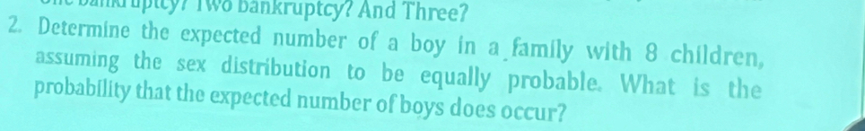 nruptcy? Two bankruptcy? And Three? 
2. Determine the expected number of a boy in a family with 8 children, 
assuming the sex distribution to be equally probable. What is the 
probability that the expected number of boys does occur?