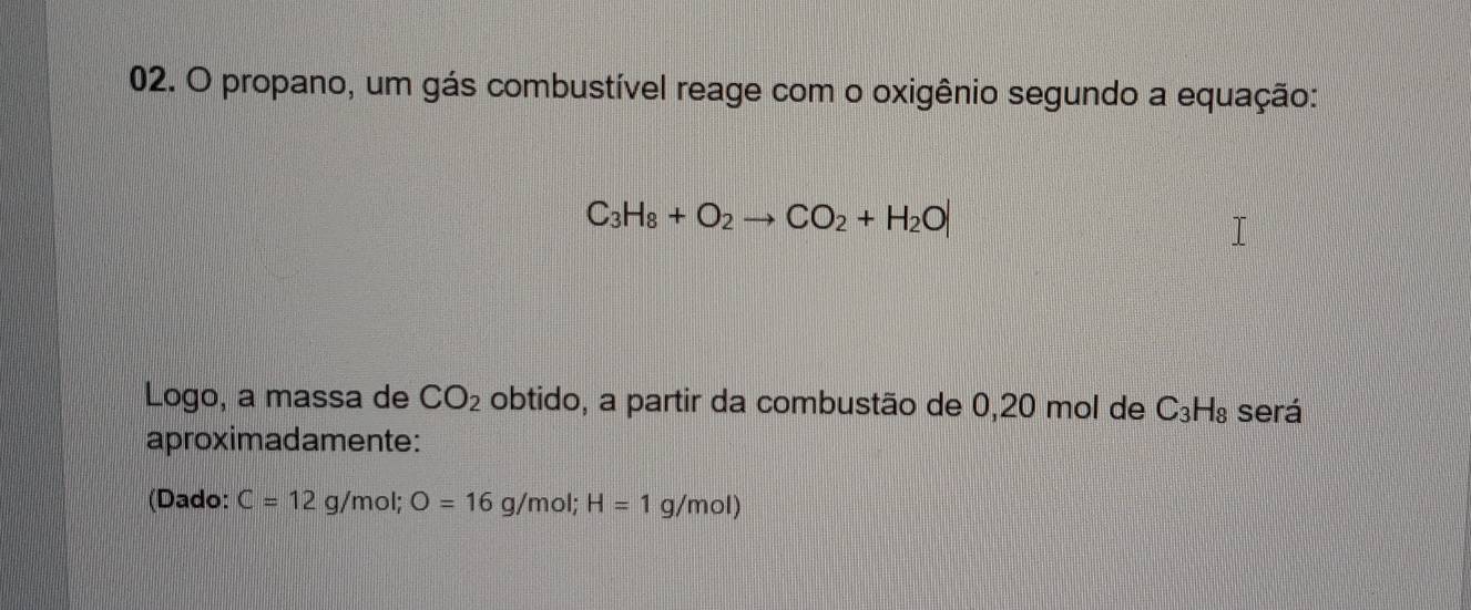 propano, um gás combustível reage com o oxigênio segundo a equação:
C_3H_8+O_2to CO_2+H_2O|
Logo, a massa de CO_2 obtido, a partir da combustão de 0,20 mol de a C_3H_8 será 
aproximadamente: 
(Dado: C=12g/mol; O=16g/mol; H=1g/mol)