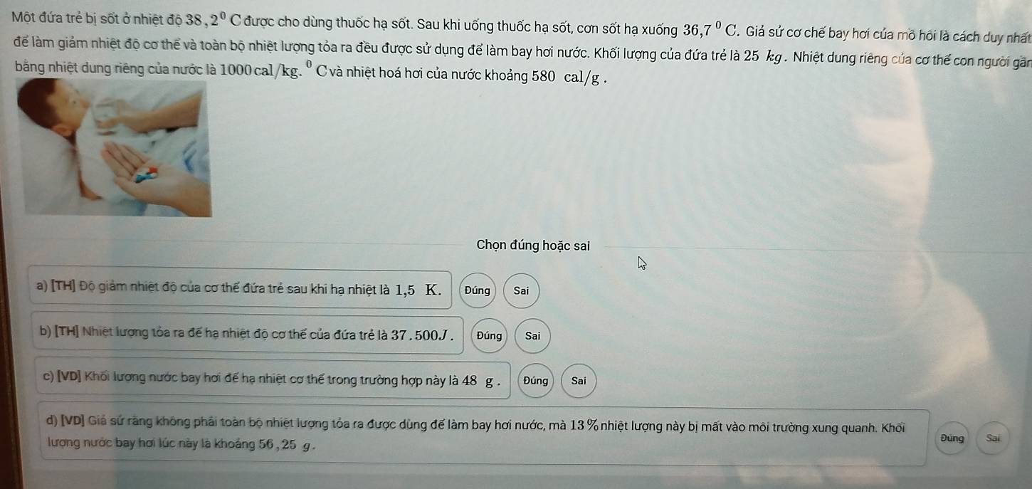 Một đứa trẻ bị sốt ở nhiệt độ 38 , 2^0C được cho dùng thuốc hạ sốt. Sau khi uống thuốc hạ sốt, cơn sốt hạ xuống 36, 7^0C. . Giả sử cơ chế bay hơi của mô hôi là cách duy nhất 
để làm giảm nhiệt độ cơ thể và toàn bộ nhiệt lượng tỏa ra đều được sử dụng để làm bay hơi nước. Khối lượng của đứa trẻ là 25 kg. Nhiệt dung riêng của cơ thế con người găn 
bằng nhiệt dung riêng của nước là 1000 cal/kg. º C và nhiệt hoá hơi của nước khoảng 580 cal/g. 
Chọn đúng hoặc sai 
a) [TH] Độ giảm nhiệt độ của cơ thể đứa trẻ sau khi hạ nhiệt là 1,5 K. Đúng Sai 
b) [TH] Nhiệt lượng tỏa ra đế hạ nhiệt độ cơ thế của đứa trẻ là 37 . 500J. Đúng Sai 
c) [VD] Khối lương nước bay hơi đế hạ nhiệt cơ thể trong trường hợp này là 48 g. Đúng Sai 
d) [VD] Giá sứ răng không phải toàn bộ nhiệt lượng tỏa ra được dùng để làm bay hơi nước, mà 13 % nhiệt lượng này bị mất vào môi trường xung quanh. Khối Đúng Sai 
lượng nước bay hơi lúc này là khoảng 56 , 25 g.