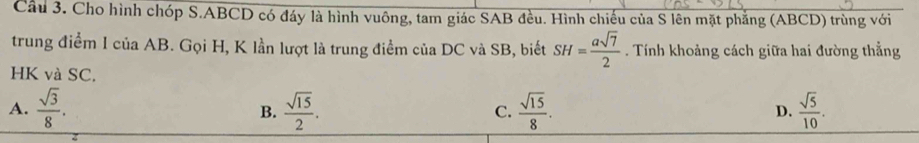 Cầu 3. Cho hình chóp S. ABCD có đáy là hình vuông, tam giác SAB đều. Hình chiếu của S lên mặt phẳng (ABCD) trùng với
trung điểm 1 của AB. Gọi H, K lần lượt là trung điểm của DC và SB, biết SH= asqrt(7)/2 . Tính khoảng cách giữa hai đường thẳng
HK và SC.
A.  sqrt(3)/8 .  sqrt(15)/2 .  sqrt(15)/8 .  sqrt(5)/10 . 
B.
C.
D.