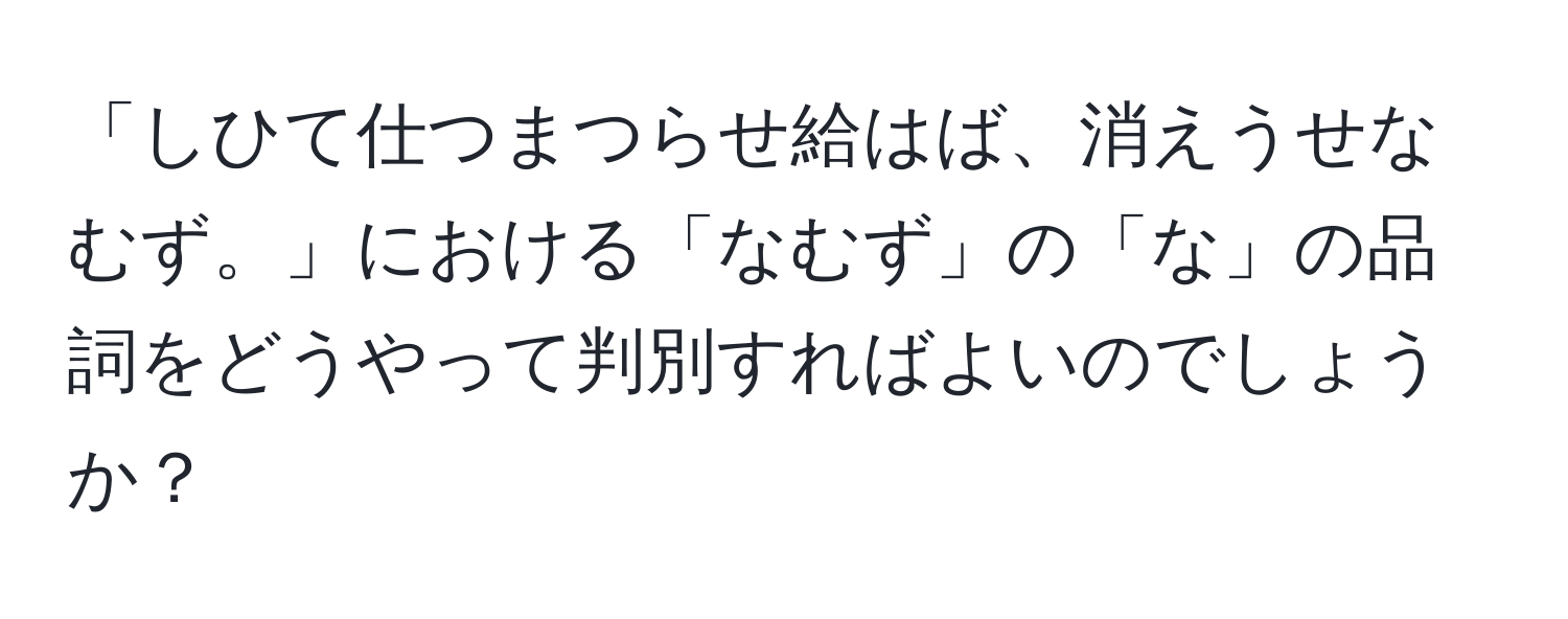 「しひて仕つまつらせ給はば、消えうせなむず。」における「なむず」の「な」の品詞をどうやって判別すればよいのでしょうか？