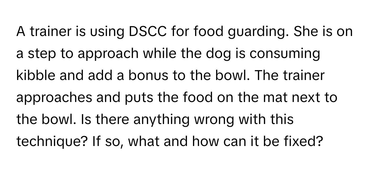 A trainer is using DSCC for food guarding. She is on a step to approach while the dog is consuming kibble and add a bonus to the bowl. The trainer approaches and puts the food on the mat next to the bowl. Is there anything wrong with this technique? If so, what and how can it be fixed?