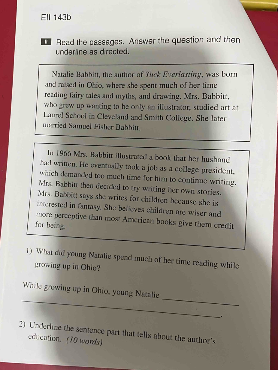 Ell 143b 
Read the passages. Answer the question and then 
underline as directed. 
Natalie Babbitt, the author of Tuck Everlasting, was born 
and raised in Ohio, where she spent much of her time 
reading fairy tales and myths, and drawing. Mrs. Babbitt, 
who grew up wanting to be only an illustrator, studied art at 
Laurel School in Cleveland and Smith College. She later 
married Samuel Fisher Babbitt. 
In 1966 Mrs. Babbitt illustrated a book that her husband 
had written. He eventually took a job as a college president, 
which demanded too much time for him to continue writing. 
Mrs. Babbitt then decided to try writing her own stories. 
Mrs. Babbitt says she writes for children because she is 
interested in fantasy. She believes children are wiser and 
more perceptive than most American books give them credit 
for being. 
1) What did young Natalie spend much of her time reading while 
growing up in Ohio? 
_ 
_ 
While growing up in Ohio, young Natalie 
. 
2) Underline the sentence part that tells about the author’s 
education. (10 words)