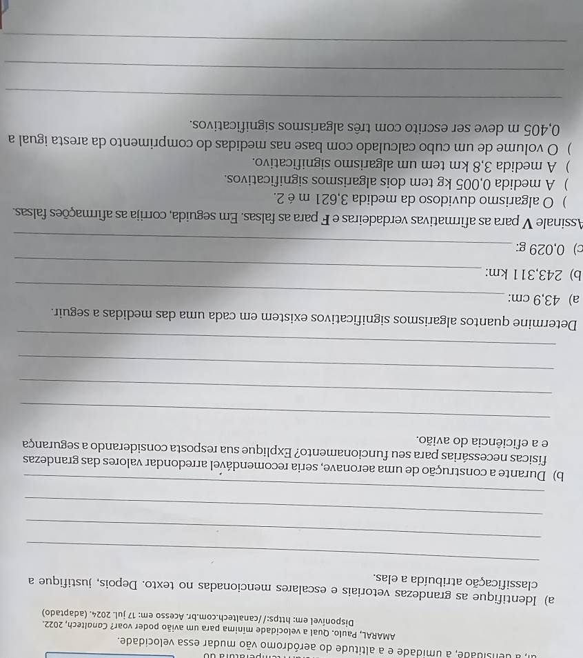 a densidade, a umidade e a altitude do aeródromo vão mudar essa velocidade. 
AMARAL, Paulo. Qual a velocidade mínima para um avião poder voar? Canaltech, 2022. 
Disponível em: https://canaltech.com.br. Acesso em: 17 jul. 2024. (adaptado) 
a) Identifique as grandezas vetoriais e escalares mencionadas no texto. Depois, justifique a 
classificação atribuída a elas. 
_ 
_ 
_ 
_ 
b) Durante a construção de uma aeronave, seria recomendável arredondar valores das grandezas 
físicas necessárias para seu funcionamento? Explique sua resposta considerando a segurança 
e a eficiência do avião. 
_ 
_ 
_ 
_ 
Determine quantos algarismos significativos existem em cada uma das medidas a seguir. 
a) 43,9 cm :_ 
_ 
b) 243,311 km : 
c) 0,029 g :_ 
Assinale V para as afirmativas verdadeiras e F para as falsas. Em seguida, corrija as afirmações falsas. 
) O algarismo duvidoso da medida 3,621 m é 2. 
) A medida 0,005 kg tem dois algarismos significativos. 
) A medida 3,8 km tem um algarismo significativo. 
) O volume de um cubo calculado com base nas medidas do comprimento da aresta igual a
0,405 m deve ser escrito com três algarismos significativos. 
_ 
_ 
_
