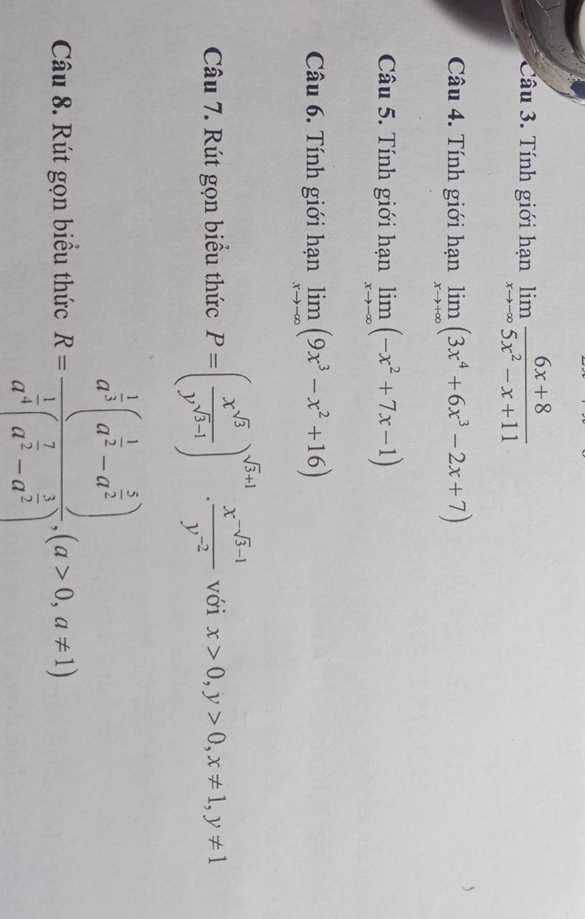 Tính giới hạn limlimits _xto -∈fty  (6x+8)/5x^2-x+11 
Câu 4. Tính giới hạn limlimits _xto +∈fty (3x^4+6x^3-2x+7)
Câu 5. Tính giới hạn limlimits _xto -∈fty (-x^2+7x-1)
Câu 6. Tính giới hạn limlimits _xto -∈fty (9x^3-x^2+16)
Câu 7. Rút gọn biểu thức P=( x^(sqrt(3))/y^(sqrt(3)-1) )^sqrt(3)+1·  (x^(-sqrt(3)-1))/y^(-2)  với x>0, y>0, x!= 1, y!= 1
Câu 8. Rút gọn biều thức R=frac a^(frac 1)3(a^(frac 1)2-a^(frac 5)2)a^(frac 1)4(a^(frac 7)2-a^(frac 3)2), (a>0,a!= 1)