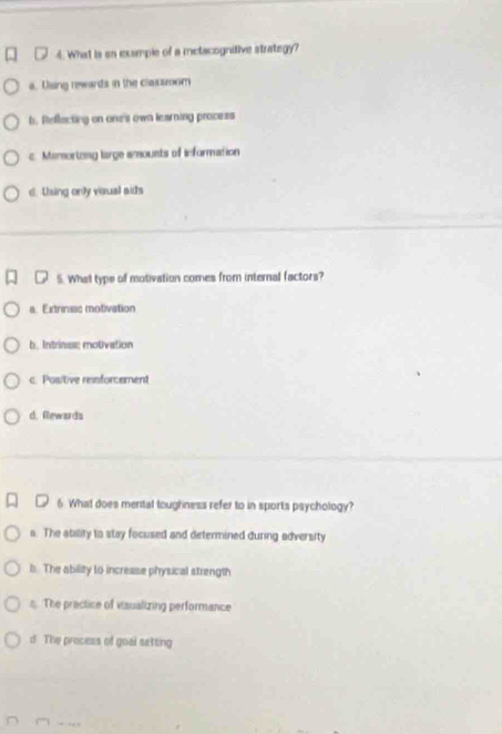 What is sn exsmple of a metacognitive strategy?
a. Using rewads in the classoom
b. Reflecting on one's own learning process
c. Memortong large amounts of information
d. Using only visual aids
5. What type of motivation comes from internal factors?
a. Extrinuse motivation
b. Intrinss; motivation
c. Positive reinforcement
d. Rewards
6 What does menital toughness refer to in sports psychology?
s. The atility to stay focused and determined during adversity
b. The ability to increase physical strength
s. The practice of visualizing performance
d The process of goal setting