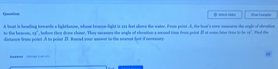 Question Watch Vides Show Eumples 
A boat is heading towards a lighthouse, whose beacon-light is 121 feet above the water. From point A, the boat's crew measures the angle of elevation 
to the beacon, 13° , before they draw closer. They measure the angle of elevation a second time from point / at some later time to be ig°. Find the 
distance from point A to point B. Round your answer to the nearest foot if necessary. 
Answer Alomgt s =nof=