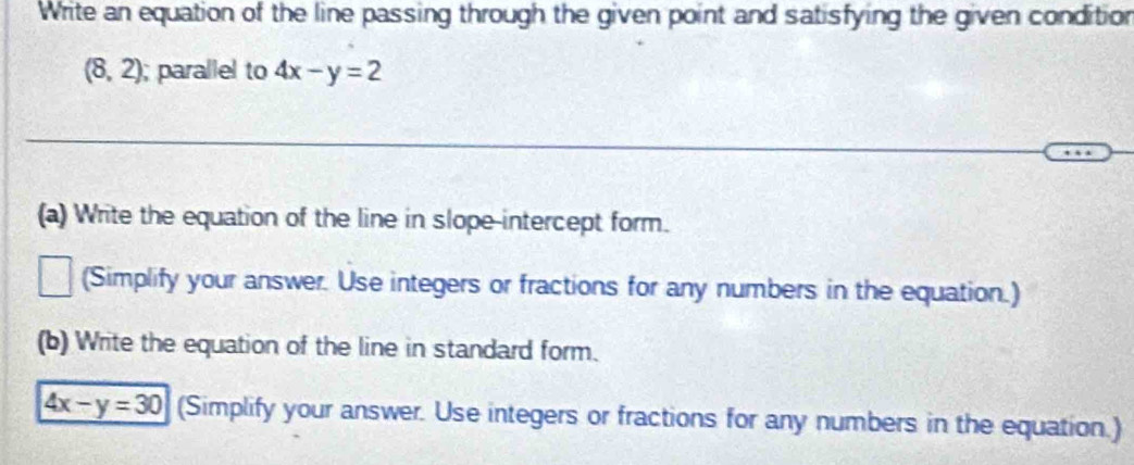 Write an equation of the line passing through the given point and satisfying the given condition
(8,2); parallel to 4x-y=2
_ 
_ 
(a) Write the equation of the line in slope-intercept form. 
(Simplify your answer. Use integers or fractions for any numbers in the equation.) 
(b) Write the equation of the line in standard form.
4x-y=30 (Simplify your answer. Use integers or fractions for any numbers in the equation.)