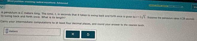 Word problem involving radical equations. Arvanced Ms 
A pendulum is L meters long. The time, 1, in seconds that it takes to swing back and forth once is given by i=2sqrt(L). Suppose the pendulum takes 4.28 seconds
to swing back and forth once. What is its length? 
Carry your intermediate computations to at least four decimal places, and round your answer to the nearest tenth.
meters ×