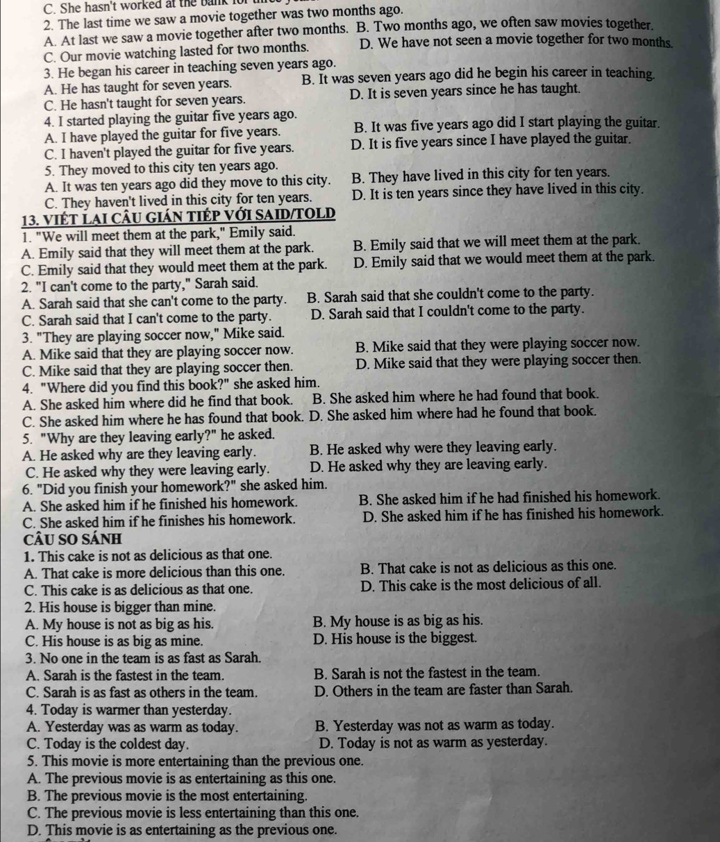 She hasn't worked at the bank for 
2. The last time we saw a movie together was two months ago.
A. At last we saw a movie together after two months. B. Two months ago, we often saw movies together.
C. Our movie watching lasted for two months. D. We have not seen a movie together for two months.
3. He began his career in teaching seven years ago.
A. He has taught for seven years. B. It was seven years ago did he begin his career in teaching.
C. He hasn't taught for seven years. D. It is seven years since he has taught.
4. I started playing the guitar five years ago.
A. I have played the guitar for five years. B. It was five years ago did I start playing the guitar.
C. I haven't played the guitar for five years. D. It is five years since I have played the guitar.
5. They moved to this city ten years ago.
A. It was ten years ago did they move to this city. B. They have lived in this city for ten years.
C. They haven't lived in this city for ten years. D. It is ten years since they have lived in this city.
13. Viết LAi cÂu gián tIÉp với SAID/TOLD
1. "We will meet them at the park," Emily said.
A. Emily said that they will meet them at the park. B. Emily said that we will meet them at the park.
C. Emily said that they would meet them at the park. D. Emily said that we would meet them at the park.
2. "I can't come to the party," Sarah said.
A. Sarah said that she can't come to the party. B. Sarah said that she couldn't come to the party.
C. Sarah said that I can't come to the party. D. Sarah said that I couldn't come to the party.
3. "They are playing soccer now," Mike said.
A. Mike said that they are playing soccer now. B. Mike said that they were playing soccer now.
C. Mike said that they are playing soccer then. D. Mike said that they were playing soccer then.
4. "Where did you find this book?" she asked him.
A. She asked him where did he find that book. B. She asked him where he had found that book.
C. She asked him where he has found that book. D. She asked him where had he found that book.
5. "Why are they leaving early?" he asked.
A. He asked why are they leaving early. B. He asked why were they leaving early.
C. He asked why they were leaving early. D. He asked why they are leaving early.
6. "Did you finish your homework' ?'' she asked him.
A. She asked him if he finished his homework. B. She asked him if he had finished his homework.
C. She asked him if he finishes his homework. D. She asked him if he has finished his homework.
câU SO Sánh
1. This cake is not as delicious as that one.
A. That cake is more delicious than this one. B. That cake is not as delicious as this one.
C. This cake is as delicious as that one. D. This cake is the most delicious of all.
2. His house is bigger than mine.
A. My house is not as big as his. B. My house is as big as his.
C. His house is as big as mine. D. His house is the biggest.
3. No one in the team is as fast as Sarah.
A. Sarah is the fastest in the team. B. Sarah is not the fastest in the team.
C. Sarah is as fast as others in the team. D. Others in the team are faster than Sarah.
4. Today is warmer than yesterday.
A. Yesterday was as warm as today. B. Yesterday was not as warm as today.
C. Today is the coldest day. D. Today is not as warm as yesterday.
5. This movie is more entertaining than the previous one.
A. The previous movie is as entertaining as this one.
B. The previous movie is the most entertaining.
C. The previous movie is less entertaining than this one.
D. This movie is as entertaining as the previous one.