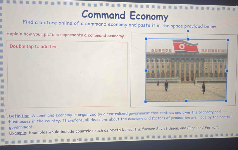 Command Economy 
Find a picture online of a command economy and paste it in the space provided below. 
Explain how your picture represents a command economy. 
Double tap to add text 
Definition: A command economy is organized by a centralized government that controls and owns the property and 
businesses in the country. Therefore, all decisions about the economy and factors of production are made by the central 
government. 
Example: Examples would include countries such as North Korea, the former Soviet Union, and Cuba, and Vietnam.