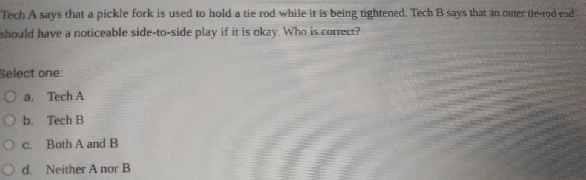 Tech A says that a pickle fork is used to hold a tie rod while it is being tightened. Tech B says that an outer tie-rod end
should have a noticeable side-to-side play if it is okay. Who is correct?
Select one:
a. Tech A
b. Tech B
c. Both A and B
d. Neither A nor B