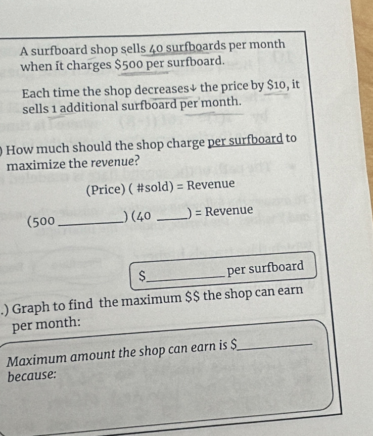 A surfboard shop sells 40 surfboards per month
when it charges $500 per surfboard. 
Each time the shop decreases↓ the price by $10, it 
sells 1 additional surfboard per month. 
How much should the shop charge per surfboard to 
maximize the revenue? 
(Price) ( #sold) = Revenue 
(500 _) (40 _) = Revenue 
_S 
per surfboard 
.) Graph to find the maximum $ $ the shop can earn 
per month : 
Maximum amount the shop can earn is $ _ 
because: