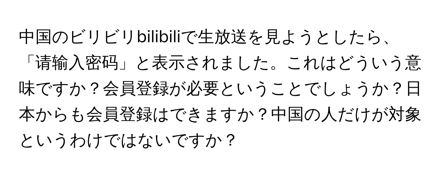 中国のビリビリbilibiliで生放送を見ようとしたら、「请输入密码」と表示されました。これはどういう意味ですか？会員登録が必要ということでしょうか？日本からも会員登録はできますか？中国の人だけが対象というわけではないですか？