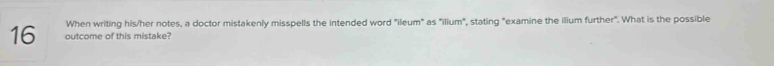 When writing his/her notes, a doctor mistakenly misspells the intended word "ileum" as "ilium", stating "examine the ilium further". What is the possible
16 outcome of this mistake?